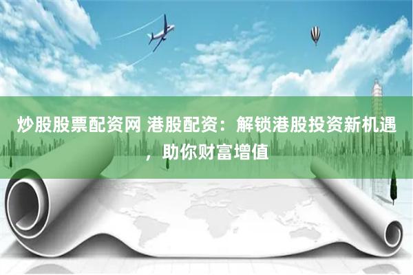 炒股股票配资网 港股配资：解锁港股投资新机遇，助你财富增值